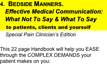 4.  Bedside Manners.  
   Effective Medical Communication:
   What Not To Say & What To Say 
    to patients, clients and yourself
    Special Pain Clinician’s Edition
                              
This 22 page Handbook will help you EASE through the COMPLEX DEMANDS your patient makes on you: