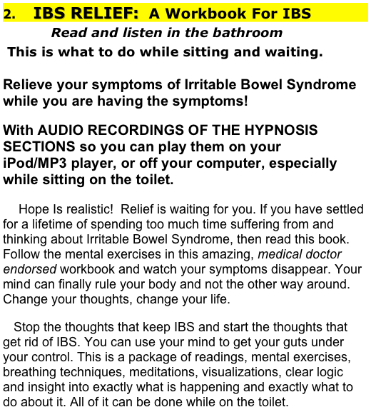 2.    IBS RELIEF:  A Workbook For IBS
           Read and listen in the bathroom
 This is what to do while sitting and waiting. 
              
Relieve your symptoms of Irritable Bowel Syndrome while you are having the symptoms!
With AUDIO RECORDINGS OF THE HYPNOSIS SECTIONS so you can play them on your                                iPod/MP3 player, or off your computer, especially while sitting on the toilet.
    Hope Is realistic!  Relief is waiting for you. If you have settled for a lifetime of spending too much time suffering from and thinking about Irritable Bowel Syndrome, then read this book.  Follow the mental exercises in this amazing, medical doctor endorsed workbook and watch your symptoms disappear. Your mind can finally rule your body and not the other way around.  Change your thoughts, change your life.                                                                                                                  
   Stop the thoughts that keep IBS and start the thoughts that get rid of IBS. You can use your mind to get your guts under your control. This is a package of readings, mental exercises, breathing techniques, meditations, visualizations, clear logic and insight into exactly what is happening and exactly what to do about it. All of it can be done while on the toilet.                                        